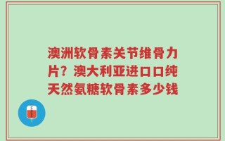 澳洲软骨素关节维骨力片？澳大利亚进口口纯天然氨糖软骨素多少钱
