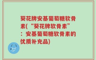 葵花牌安基葡萄糖软骨素(“葵花牌软骨素”：安基葡萄糖软骨素的优质补充品)