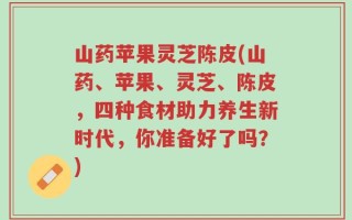 山药苹果灵芝陈皮(山药、苹果、灵芝、陈皮，四种食材助力养生新时代，你准备好了吗？)