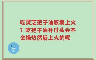 吃灵芝孢子油胶囊上火？吃孢子油补过头会不会燥热然后上火的呢