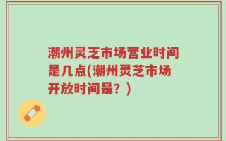 潮州灵芝市场营业时间是几点(潮州灵芝市场开放时间是？)