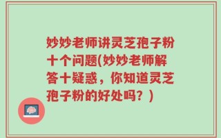 妙妙老师讲灵芝孢子粉十个问题(妙妙老师解答十疑惑，你知道灵芝孢子粉的好处吗？)