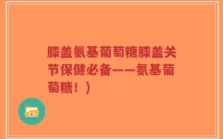 膝盖氨基葡萄糖膝盖关节保健必备——氨基葡萄糖！)