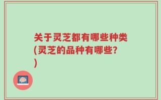 关于灵芝都有哪些种类(灵芝的品种有哪些？)