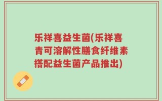 乐祥喜益生菌(乐祥喜青可溶解性膳食纤维素搭配益生菌产品推出)