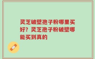 灵芝破壁孢子粉哪里买好？灵芝孢子粉破壁哪能买到真的