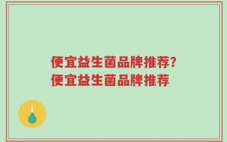 便宜益生菌品牌推荐？便宜益生菌品牌推荐