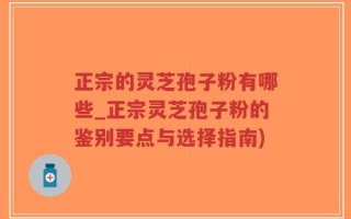 正宗的灵芝孢子粉有哪些_正宗灵芝孢子粉的鉴别要点与选择指南)