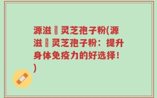 源滋湶灵芝孢子粉(源滋湶灵芝孢子粉：提升身体免疫力的好选择！)