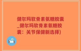 健尔玛软骨素氨糖胶囊_健尔玛软骨素氨糖胶囊：关节保健新选择)