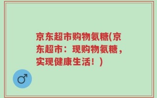 京东超市购物氨糖(京东超市：现购物氨糖，实现健康生活！)