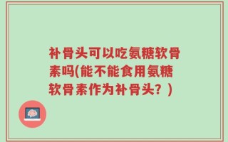 补骨头可以吃氨糖软骨素吗(能不能食用氨糖软骨素作为补骨头？)
