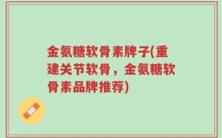 金氨糖软骨素牌子(重建关节软骨，金氨糖软骨素品牌推荐)