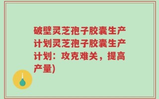 破壁灵芝孢子胶囊生产计划灵芝孢子胶囊生产计划：攻克难关，提高产量)