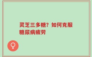 灵芝三多糖？如何克服糖尿病疲劳
