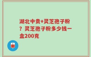 湖北中贵+灵芝孢子粉？灵芝孢子粉多少钱一盒200克