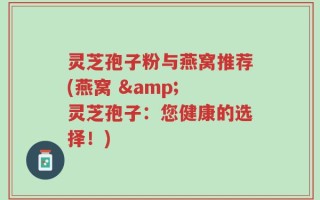 灵芝孢子粉与燕窝推荐(燕窝 & 灵芝孢子：您健康的选择！)