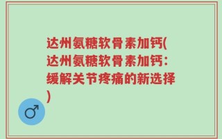 达州氨糖软骨素加钙(达州氨糖软骨素加钙：缓解关节疼痛的新选择)