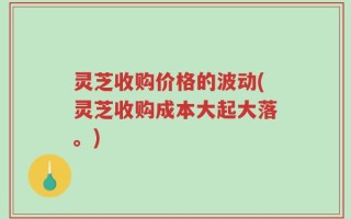灵芝收购价格的波动(灵芝收购成本大起大落。)