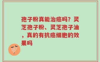 孢子粉真能治癌吗？灵芝孢子粉、灵芝孢子油，真的有抗癌细胞的效果吗