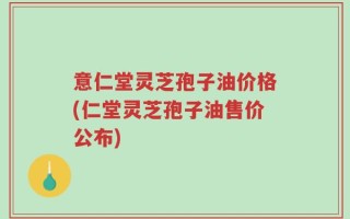 意仁堂灵芝孢子油价格(仁堂灵芝孢子油售价公布)