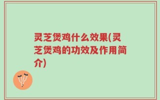 灵芝煲鸡什么效果(灵芝煲鸡的功效及作用简介)