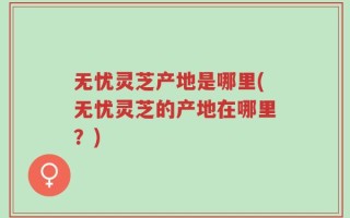 无忧灵芝产地是哪里(无忧灵芝的产地在哪里？)