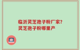 临沂灵芝孢子粉厂家？灵芝孢子粉哪里产