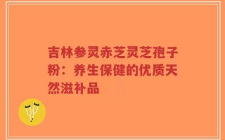 吉林参灵赤芝灵芝孢子粉：养生保健的优质天然滋补品