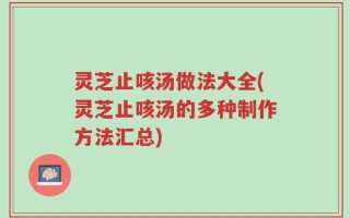 灵芝止咳汤做法大全(灵芝止咳汤的多种制作方法汇总)