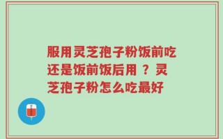 服用灵芝孢子粉饭前吃还是饭前饭后用 ？灵芝孢子粉怎么吃最好