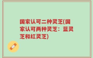 国家认可二种灵芝(国家认可两种灵芝：蓝灵芝和红灵芝)