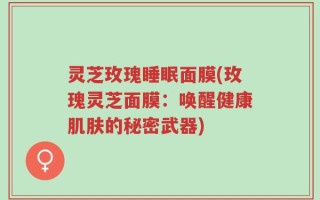 灵芝玫瑰睡眠面膜(玫瑰灵芝面膜：唤醒健康肌肤的秘密武器)