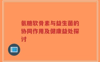 氨糖软骨素与益生菌的协同作用及健康益处探讨