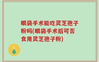 眼袋手术能吃灵芝孢子粉吗(眼袋手术后可否食用灵芝孢子粉)
