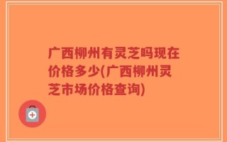 广西柳州有灵芝吗现在价格多少(广西柳州灵芝市场价格查询)