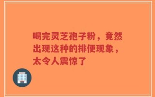 喝完灵芝孢子粉，竟然出现这种的排便现象，太令人震惊了