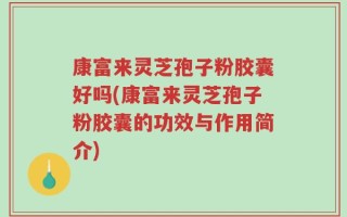 康富来灵芝孢子粉胶囊好吗(康富来灵芝孢子粉胶囊的功效与作用简介)