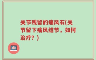 关节残留的痛风石(关节留下痛风结节，如何治疗？)