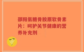 邵阳氨糖骨胶原软骨素片：呵护关节健康的营养补充剂