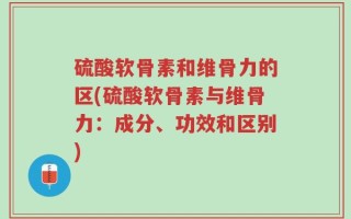 硫酸软骨素和维骨力的区(硫酸软骨素与维骨力：成分、功效和区别)