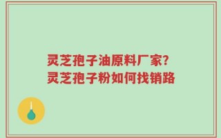 灵芝孢子油原料厂家？灵芝孢子粉如何找销路