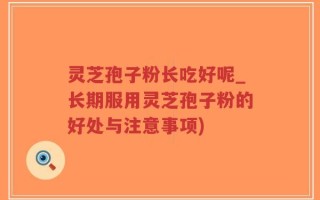 灵芝孢子粉长吃好呢_长期服用灵芝孢子粉的好处与注意事项)