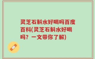 灵芝石斛水好喝吗百度百科(灵芝石斛水好喝吗？一文带你了解)
