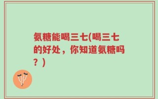 氨糖能喝三七(喝三七的好处，你知道氨糖吗？)