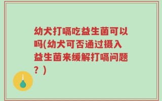 幼犬打嗝吃益生菌可以吗(幼犬可否通过摄入益生菌来缓解打嗝问题？)