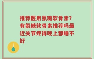 推荐医用氨糖软骨素？有氨糖软骨素推荐吗最近关节疼得晚上都睡不好