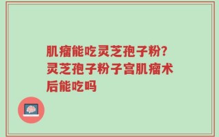 肌瘤能吃灵芝孢子粉？灵芝孢子粉子宫肌瘤术后能吃吗