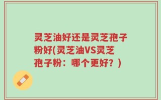 灵芝油好还是灵芝孢子粉好(灵芝油VS灵芝孢子粉：哪个更好？)