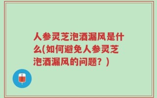 人参灵芝泡酒漏风是什么(如何避免人参灵芝泡酒漏风的问题？)